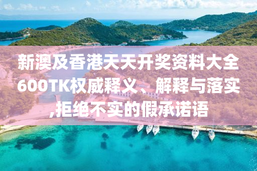 新澳及香港天天开奖资料大全600TK权威释义、解释与落实,拒绝不实的假承诺语