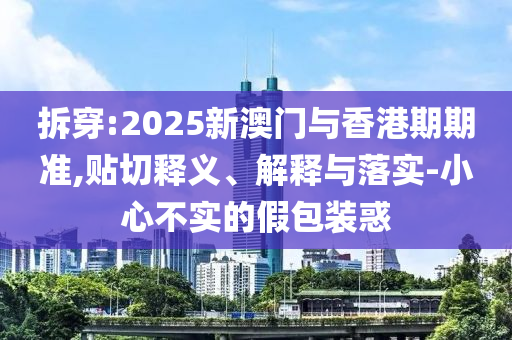 拆穿:2025新澳门与香港期期准,贴切释义、解释与落实-小心不实的假包装惑