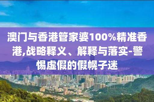 澳门与香港管家婆100%精准香港,战略释义、解释与落实-警惕虚假的假幌子迷