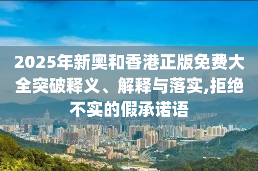 2025年新奥和香港正版免费大全突破释义、解释与落实,拒绝不实的假承诺语