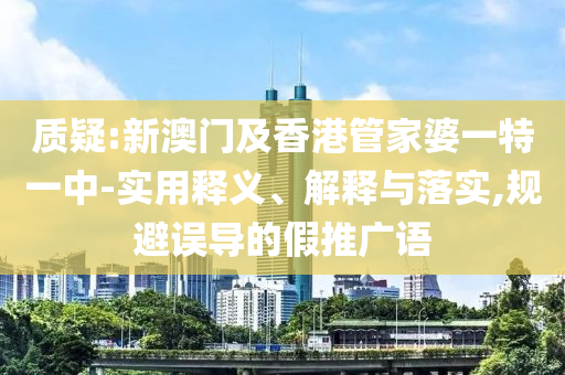 质疑:新澳门及香港管家婆一特一中-实用释义、解释与落实,规避误导的假推广语