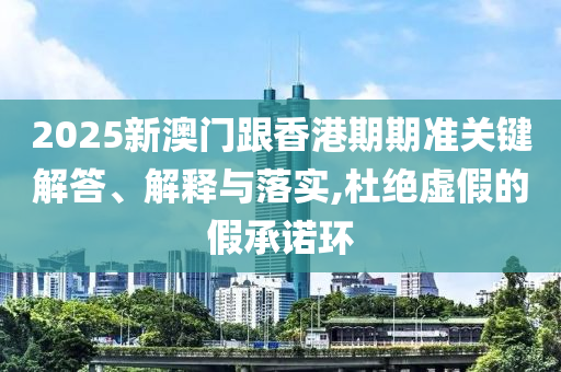 2025新澳门跟香港期期准关键解答、解释与落实,杜绝虚假的假承诺环