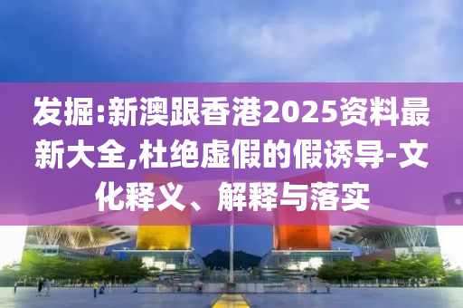 发掘:新澳跟香港2025资料最新大全,杜绝虚假的假诱导-文化释义、解释与落实