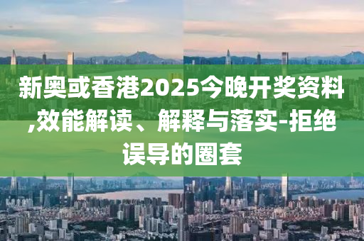 新奥或香港2025今晚开奖资料,效能解读、解释与落实-拒绝误导的圈套