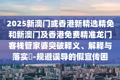 2025新澳门或香港新精选精免和新澳门及香港免费精准龙门客栈管家婆突破释义、解释与落实?-规避误导的假宣传困