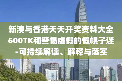 新澳与香港天天开奖资料大全600TK和警惕虚假的假幌子迷-可持续解读、解释与落实