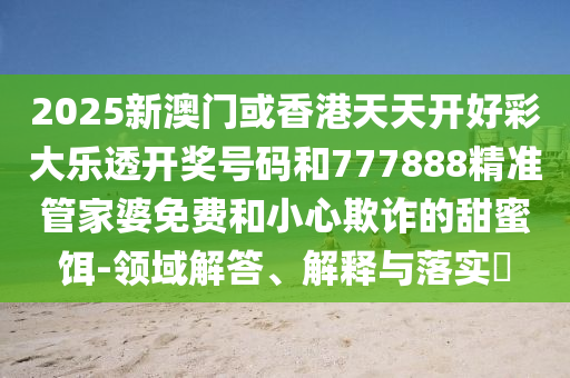 2025新澳门或香港天天开好彩大乐透开奖号码和777888精准管家婆免费和小心欺诈的甜蜜饵-领域解答、解释与落实?