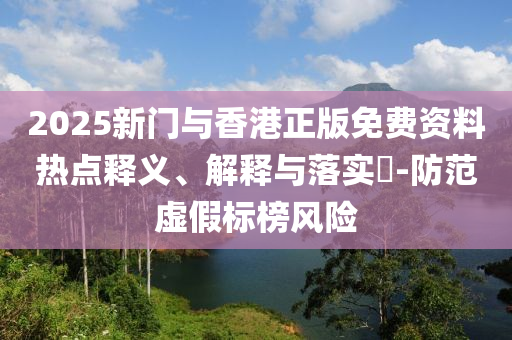 2025新门与香港正版免费资料热点释义、解释与落实?-防范虚假标榜风险