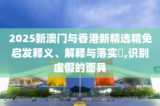 2025新澳门与香港新精选精免启发释义、解释与落实?,识别虚假的面具