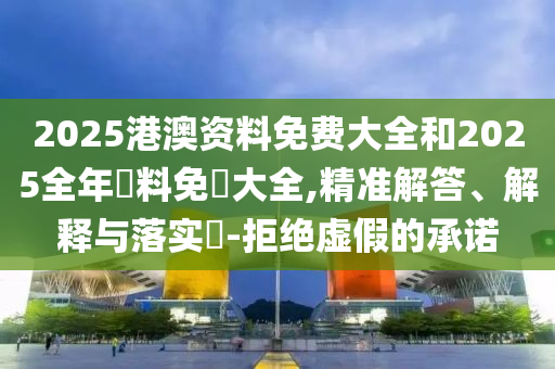 2025港澳资料免费大全和2025全年資料免費大全,精准解答、解释与落实?-拒绝虚假的承诺