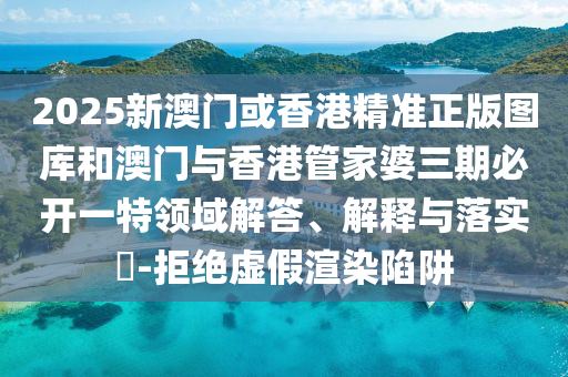2025新澳门或香港精准正版图库和澳门与香港管家婆三期必开一特领域解答、解释与落实?-拒绝虚假渲染陷阱