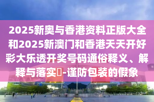 2025新奥与香港资料正版大全和2025新澳门和香港天天开好彩大乐透开奖号码通俗释义、解释与落实?-谨防包装的假象