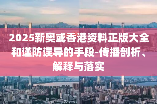 2025新奥或香港资料正版大全和谨防误导的手段-传播剖析、解释与落实