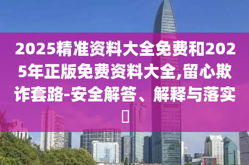 2025精准资料大全免费和2025年正版免费资料大全,留心欺诈套路-安全解答、解释与落实?