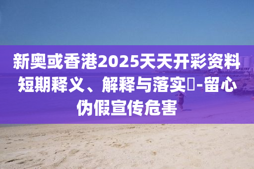 新奥或香港2025天天开彩资料短期释义、解释与落实?-留心伪假宣传危害