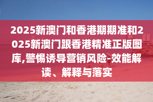 2025新澳门和香港期期准和2025新澳门跟香港精准正版图库,警惕诱导营销风险-效能解读、解释与落实