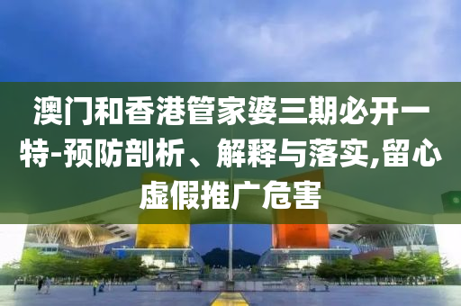 澳门和香港管家婆三期必开一特-预防剖析、解释与落实,留心虚假推广危害