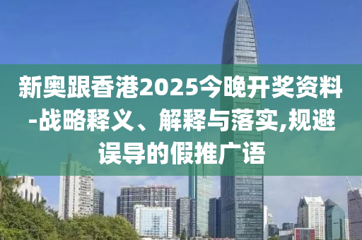 新奥跟香港2025今晚开奖资料-战略释义、解释与落实,规避误导的假推广语