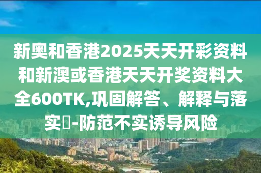 新奥和香港2025天天开彩资料和新澳或香港天天开奖资料大全600TK,巩固解答、解释与落实?-防范不实诱导风险