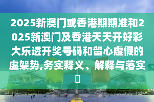 2025新澳门或香港期期准和2025新澳门及香港天天开好彩大乐透开奖号码和留心虚假的虚架势,务实释义、解释与落实?