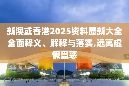 新澳或香港2025资料最新大全全面释义、解释与落实,远离虚假蛊惑
