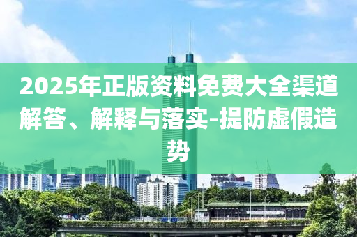 2025年正版资料免费大全渠道解答、解释与落实-提防虚假造势
