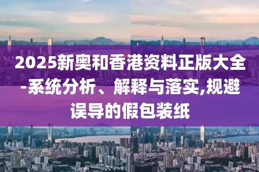 2025新奥和香港资料正版大全-系统分析、解释与落实,规避误导的假包装纸