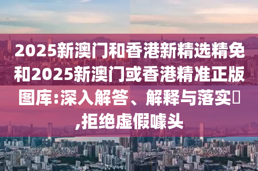 2025新澳门和香港新精选精免和2025新澳门或香港精准正版图库:深入解答、解释与落实?,拒绝虚假噱头