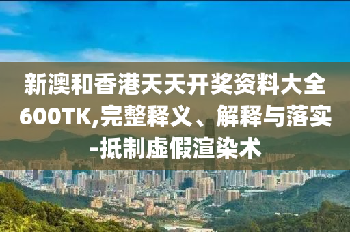 新澳和香港天天开奖资料大全600TK,完整释义、解释与落实-抵制虚假渲染术