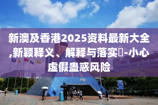 新澳及香港2025资料最新大全,新颖释义、解释与落实?-小心虚假蛊惑风险