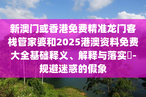 新澳门或香港免费精准龙门客栈管家婆和2025港澳资料免费大全基础释义、解释与落实?-规避迷惑的假象