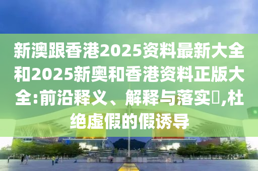新澳跟香港2025资料最新大全和2025新奥和香港资料正版大全:前沿释义、解释与落实?,杜绝虚假的假诱导