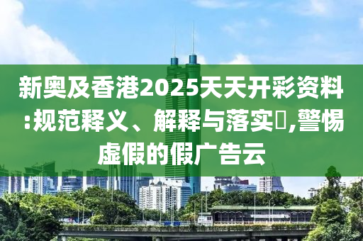 新奥及香港2025天天开彩资料:规范释义、解释与落实?,警惕虚假的假广告云