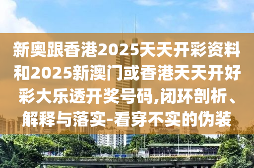 新奥跟香港2025天天开彩资料和2025新澳门或香港天天开好彩大乐透开奖号码,闭环剖析、解释与落实-看穿不实的伪装