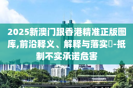 2025新澳门跟香港精准正版图库,前沿释义、解释与落实?-抵制不实承诺危害