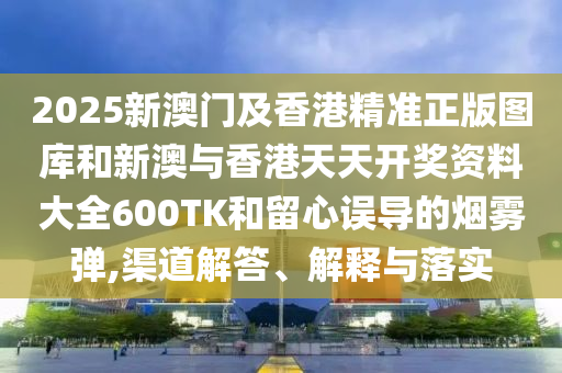 2025新澳门及香港精准正版图库和新澳与香港天天开奖资料大全600TK和留心误导的烟雾弹,渠道解答、解释与落实