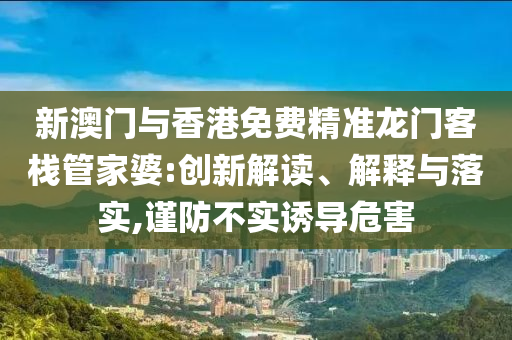 新澳门与香港免费精准龙门客栈管家婆:创新解读、解释与落实,谨防不实诱导危害
