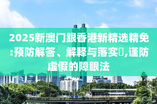 2025新澳门跟香港新精选精免:预防解答、解释与落实?,谨防虚假的障眼法