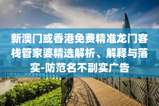 新澳门或香港免费精准龙门客栈管家婆精选解析、解释与落实-防范名不副实广告
