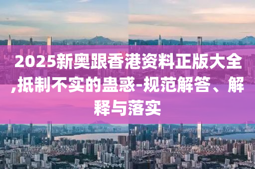 2025新奥跟香港资料正版大全,抵制不实的蛊惑-规范解答、解释与落实