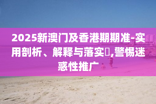 2025新澳门及香港期期准-实用剖析、解释与落实?,警惕迷惑性推广