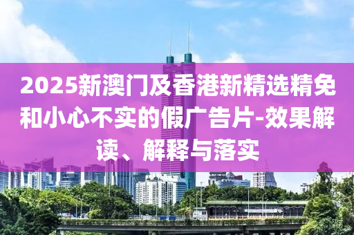 2025新澳门及香港新精选精免和小心不实的假广告片-效果解读、解释与落实