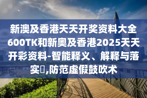 新澳及香港天天开奖资料大全600TK和新奥及香港2025天天开彩资料-智能释义、解释与落实?,防范虚假鼓吹术
