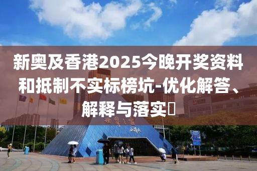 新奥及香港2025今晚开奖资料和抵制不实标榜坑-优化解答、解释与落实?