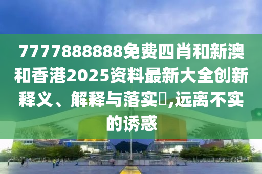 7777888888免费四肖和新澳和香港2025资料最新大全创新释义、解释与落实?,远离不实的诱惑