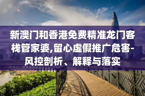 新澳门和香港免费精准龙门客栈管家婆,留心虚假推广危害-风控剖析、解释与落实