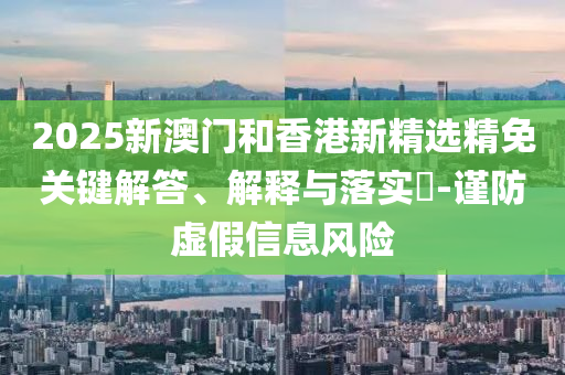 2025新澳门和香港新精选精免关键解答、解释与落实?-谨防虚假信息风险