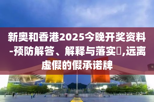 新奥和香港2025今晚开奖资料-预防解答、解释与落实?,远离虚假的假承诺牌