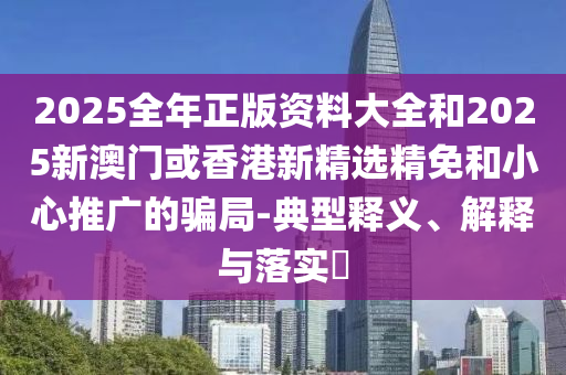 2025全年正版资料大全和2025新澳门或香港新精选精免和小心推广的骗局-典型释义、解释与落实?