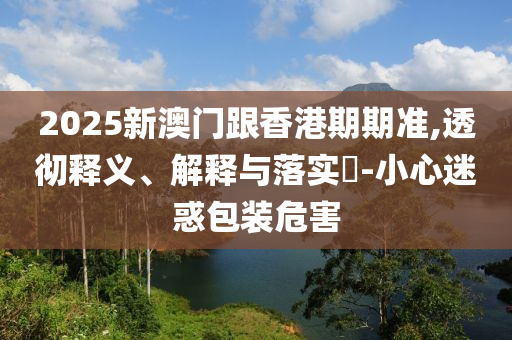 2025新澳门跟香港期期准,透彻释义、解释与落实?-小心迷惑包装危害